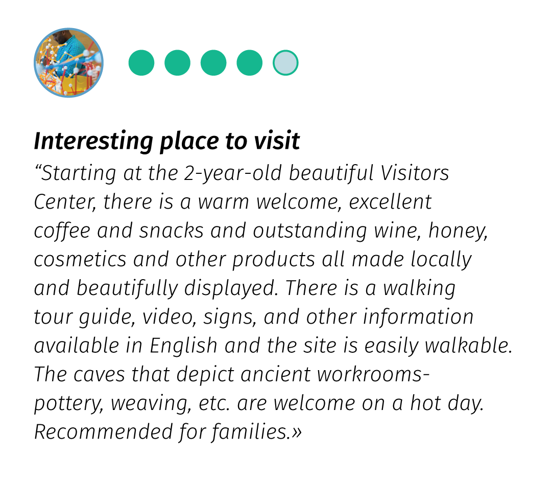 AirBnB review - 5/5 - Interesting place to visit «Starting at the 2-year old beatiful Visitors Centre, there is a warm welcome, excellent coffee and snacks and outstanding wine, honey, cosmetics and other products all made locally and beatifully displayed. There is a walking tour guide, video, signs, and other information available in English and the site is easily walkable. The caves that depict ancient workrooms - pottery, weaving, etc, are welcome on a hot day. Recommended for families.»